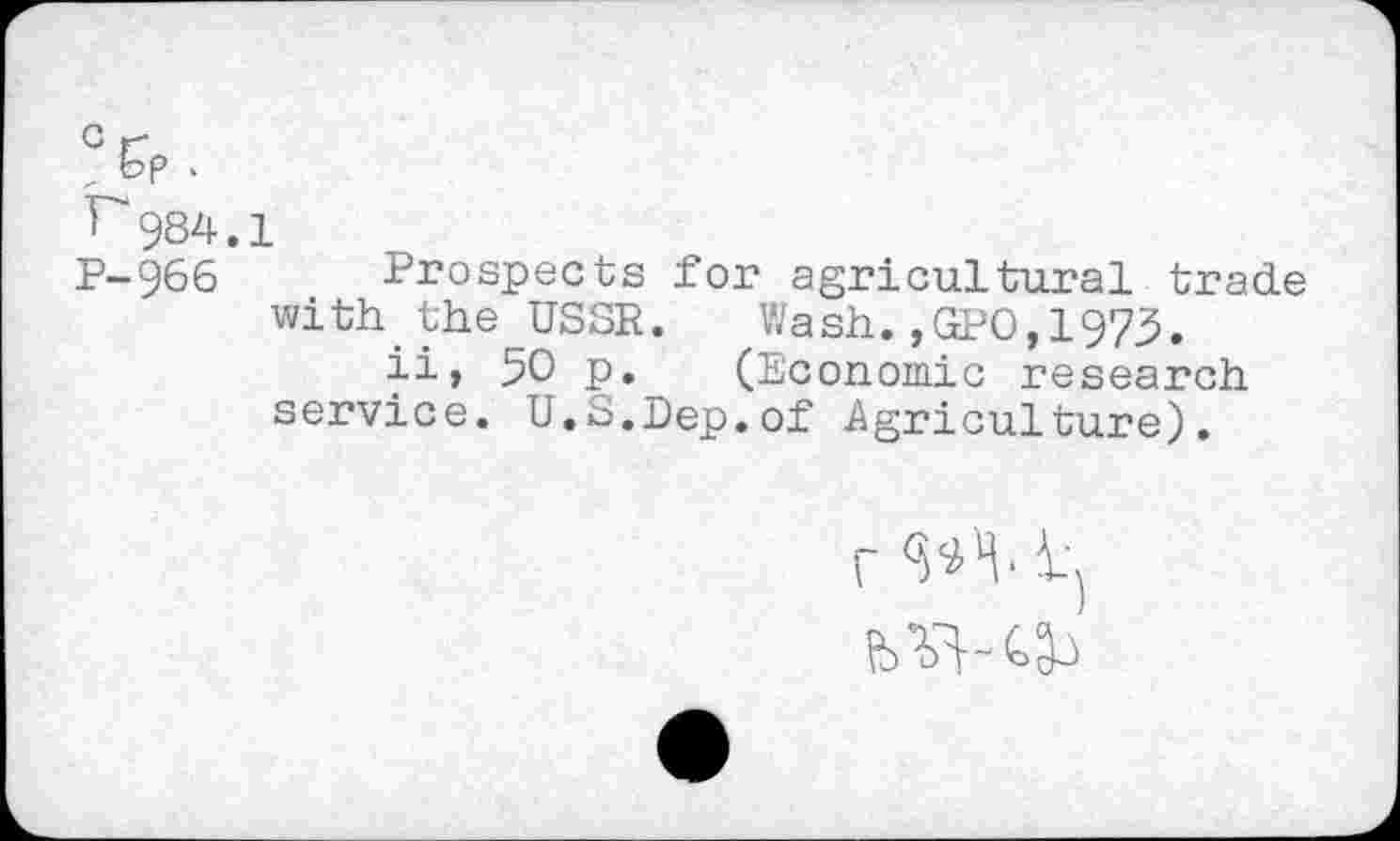 ﻿>p-
984.1
P-966 Prospects for agricultural trade with the USSR. Wash.,GPO,1973.
ii, 50 p. (Economic research service. U.S.Dep.of .Agriculture).
r W' i-'j